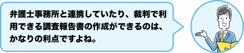 弁護士事務所と連携していたり、裁判で利用できる調査報告書の作成ができるのは、かなりの利点ですよね。