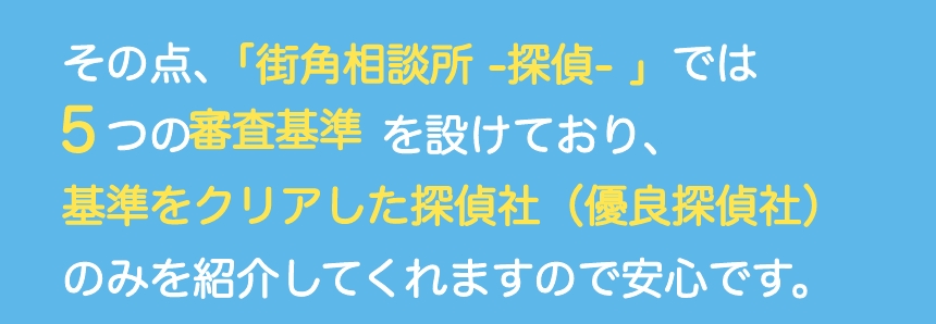 その点、「街角相談所 -探偵- 」では５つの審査基準を設けており、基準をクリアした探偵社（優良探偵社）のみを紹介してくれますので安心です。