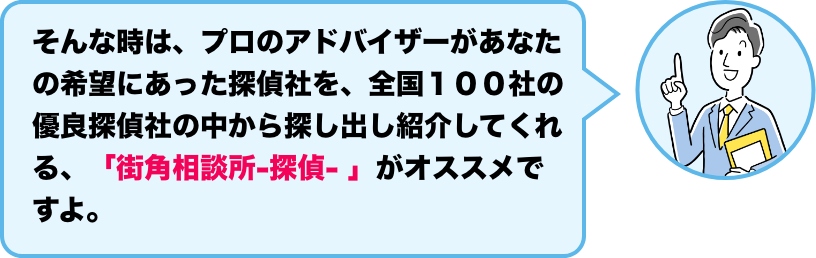 そんな時は、プロのアドバイザーがあなたの希望にあった探偵社を、全国１００社の優良探偵社の中から探し出し紹介してくれる、「街角相談所-探偵- 」がオススメですよ。